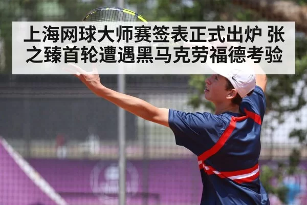 上海网球大师赛签表正式出炉 张之臻首轮遭遇黑马克劳福德考验